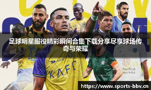 足球明星服役精彩瞬间合集下载分享尽享球场传奇与荣耀